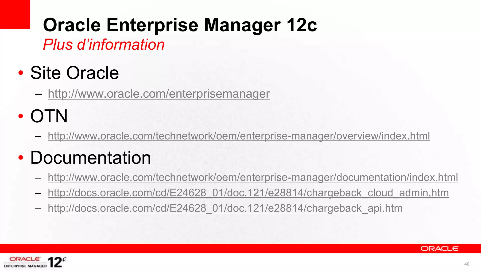 Oracle Enterprise Manager 12c
   Plus d’information
• Site Oracle
  – http://www.oracle.com/enterprisemanager

• OTN
  – http://www.oracle.com/technetwork/oem/enterprise-manager/overview/index.html

• Documentation
  – http://www.oracle.com/technetwork/oem/enterprise-manager/documentation/index.html
  – http://docs.oracle.com/cd/E24628_01/doc.121/e28814/chargeback_cloud_admin.htm
  – http://docs.oracle.com/cd/E24628_01/doc.121/e28814/chargeback_api.htm




                                                                                        40
 