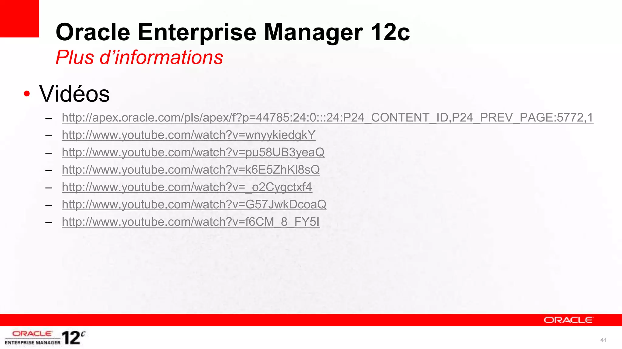 Oracle Enterprise Manager 12c
      Plus d’informations
• Vidéos
  –   http://apex.oracle.com/pls/apex/f?p=44785:24:0:::24:P24_CONTENT_ID,P24_PREV_PAGE:5772,1
  –   http://www.youtube.com/watch?v=wnyykiedgkY
  –   http://www.youtube.com/watch?v=pu58UB3yeaQ
  –   http://www.youtube.com/watch?v=k6E5ZhKl8sQ
  –   http://www.youtube.com/watch?v=_o2Cygctxf4
  –   http://www.youtube.com/watch?v=G57JwkDcoaQ
  –   http://www.youtube.com/watch?v=f6CM_8_FY5I




                                                                                                41
 