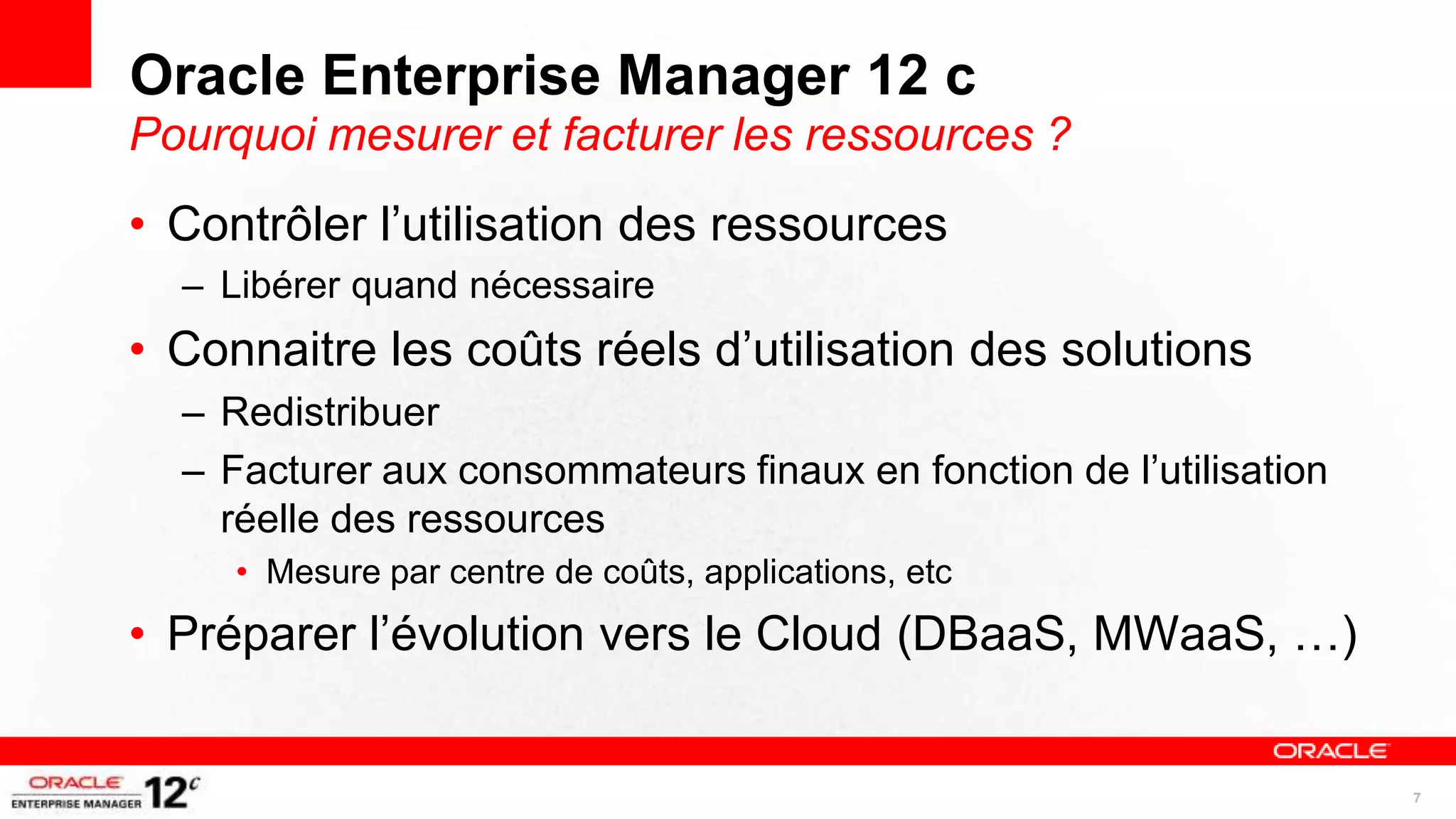 Oracle Enterprise Manager 12 c
Pourquoi mesurer et facturer les ressources ?
• Contrôler l’utilisation des ressources
  – Libérer quand nécessaire
• Connaitre les coûts réels d’utilisation des solutions
  – Redistribuer
  – Facturer aux consommateurs finaux en fonction de l’utilisation
    réelle des ressources
     • Mesure par centre de coûts, applications, etc
• Préparer l’évolution vers le Cloud (DBaaS, MWaaS, …)


                                                                     7
 