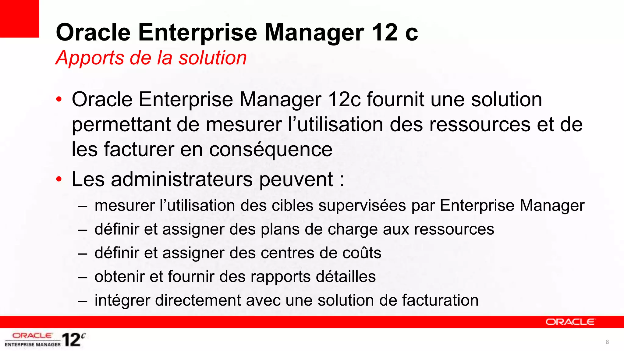 Oracle Enterprise Manager 12 c
Apports de la solution

• Oracle Enterprise Manager 12c fournit une solution
  permettant de mesurer l’utilisation des ressources et de
  les facturer en conséquence
• Les administrateurs peuvent :
  –   mesurer l’utilisation des cibles supervisées par Enterprise Manager
  –   définir et assigner des plans de charge aux ressources
  –   définir et assigner des centres de coûts
  –   obtenir et fournir des rapports détailles
  –   intégrer directement avec une solution de facturation

                                                                            8
 