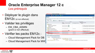 Oracle Enterprise Manager 12 c
    Les prérequis

• Déployer le plugin dans
  EM12c (si non effectué)
• Valider les privilèges
  – EM_CBA_ADMIN
    (grant si non effectué)

• Vérifier les packs EM12c :
  – Cloud Management Pack for DB
  – Cloud Management Pack for MW


                                     11
 