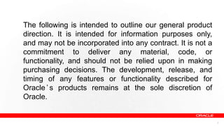 The following is intended to outline our general product
direction. It is intended for information purposes only,
and may not be incorporated into any contract. It is not a
commitment to deliver any material, code, or
functionality, and should not be relied upon in making
purchasing decisions. The development, release, and
timing of any features or functionality described for
Oracle ’ s products remains at the sole discretion of
Oracle.


                                                             2
 