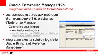 Oracle Enterprise Manager 12c
    Intégration avec un outil de facturation externe
• Les données relatives aux métriques
  et charges peuvent être extraites
  d’Enterprise Manager
  – Commande pour l’export
     • emcli get_metering_data
     • http://docs.oracle.com/cd/E24628_01/doc.121/e28814/c
       hargeback_api.htm#CHDGCHFH

• Intégration avec la solution logicielle
  Oracle Billing and Revenue
  Management
                                                              26
 