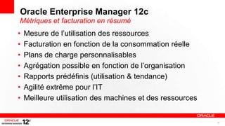 Oracle Enterprise Manager 12c
Métriques et facturation en résumé
•   Mesure de l’utilisation des ressources
•   Facturation en fonction de la consommation réelle
•   Plans de charge personnalisables
•   Agrégation possible en fonction de l’organisation
•   Rapports prédéfinis (utilisation & tendance)
•   Agilité extrême pour l’IT
•   Meilleure utilisation des machines et des ressources


                                                           38
 