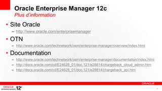 Oracle Enterprise Manager 12c
   Plus d’information
• Site Oracle
  – http://www.oracle.com/enterprisemanager

• OTN
  – http://www.oracle.com/technetwork/oem/enterprise-manager/overview/index.html

• Documentation
  – http://www.oracle.com/technetwork/oem/enterprise-manager/documentation/index.html
  – http://docs.oracle.com/cd/E24628_01/doc.121/e28814/chargeback_cloud_admin.htm
  – http://docs.oracle.com/cd/E24628_01/doc.121/e28814/chargeback_api.htm




                                                                                        40
 