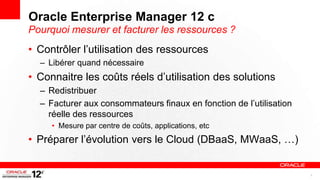 Oracle Enterprise Manager 12 c
Pourquoi mesurer et facturer les ressources ?
• Contrôler l’utilisation des ressources
  – Libérer quand nécessaire
• Connaitre les coûts réels d’utilisation des solutions
  – Redistribuer
  – Facturer aux consommateurs finaux en fonction de l’utilisation
    réelle des ressources
     • Mesure par centre de coûts, applications, etc
• Préparer l’évolution vers le Cloud (DBaaS, MWaaS, …)


                                                                     7
 