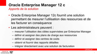Oracle Enterprise Manager 12 c
Apports de la solution

• Oracle Enterprise Manager 12c fournit une solution
  permettant de mesurer l’utilisation des ressources et de
  les facturer en conséquence
• Les administrateurs peuvent :
  –   mesurer l’utilisation des cibles supervisées par Enterprise Manager
  –   définir et assigner des plans de charge aux ressources
  –   définir et assigner des centres de coûts
  –   obtenir et fournir des rapports détailles
  –   intégrer directement avec une solution de facturation

                                                                            8
 
