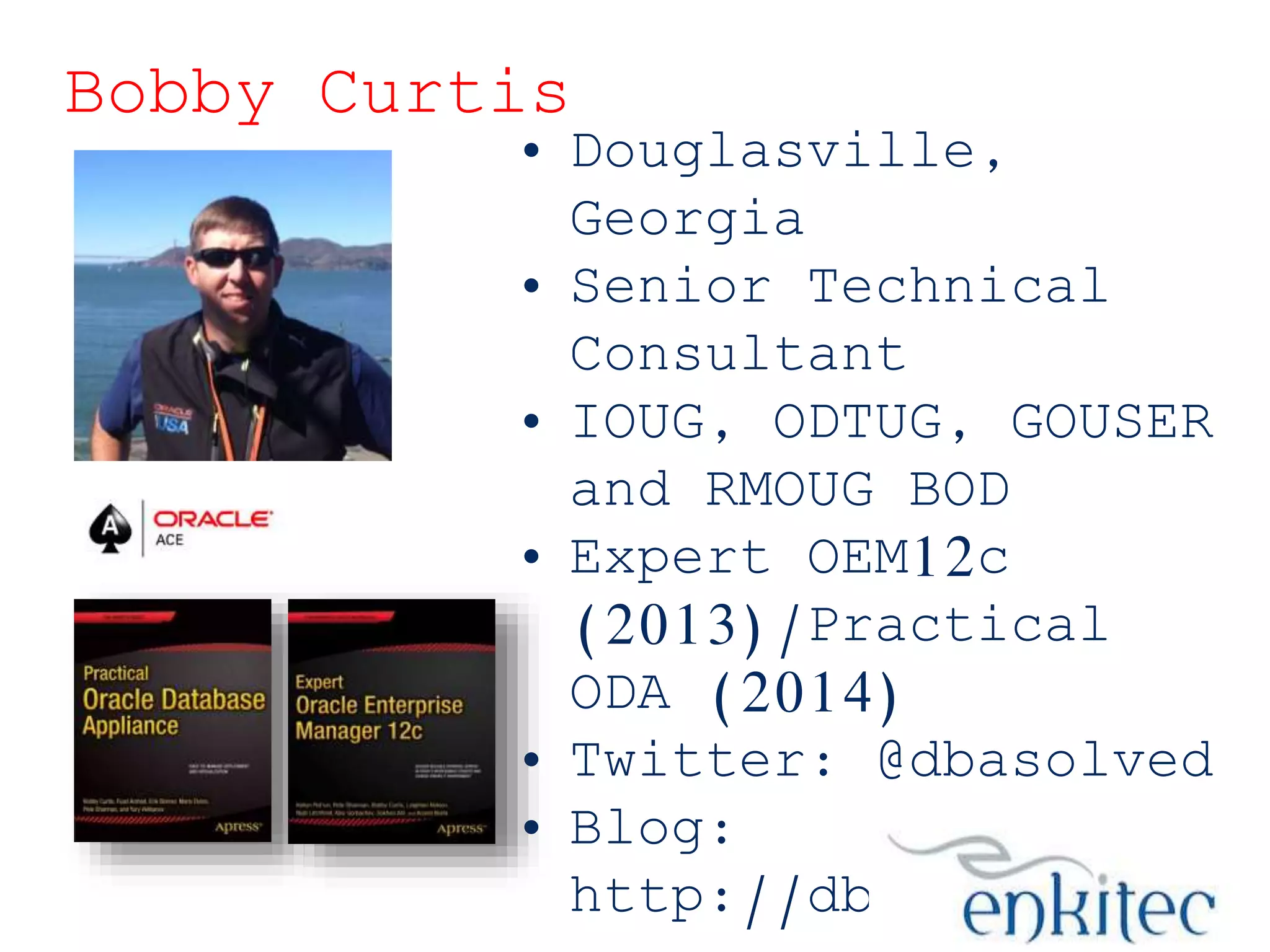 Bobby Curtis

• Douglasville,
Georgia
• Senior Technical
Consultant
• IOUG, ODTUG, GOUSER
and RMOUG BOD
• Expert OEM12c
(2013)/Practical
ODA (2014)
• Twitter: @dbasolved
• Blog:
http://dbasolved.co

 