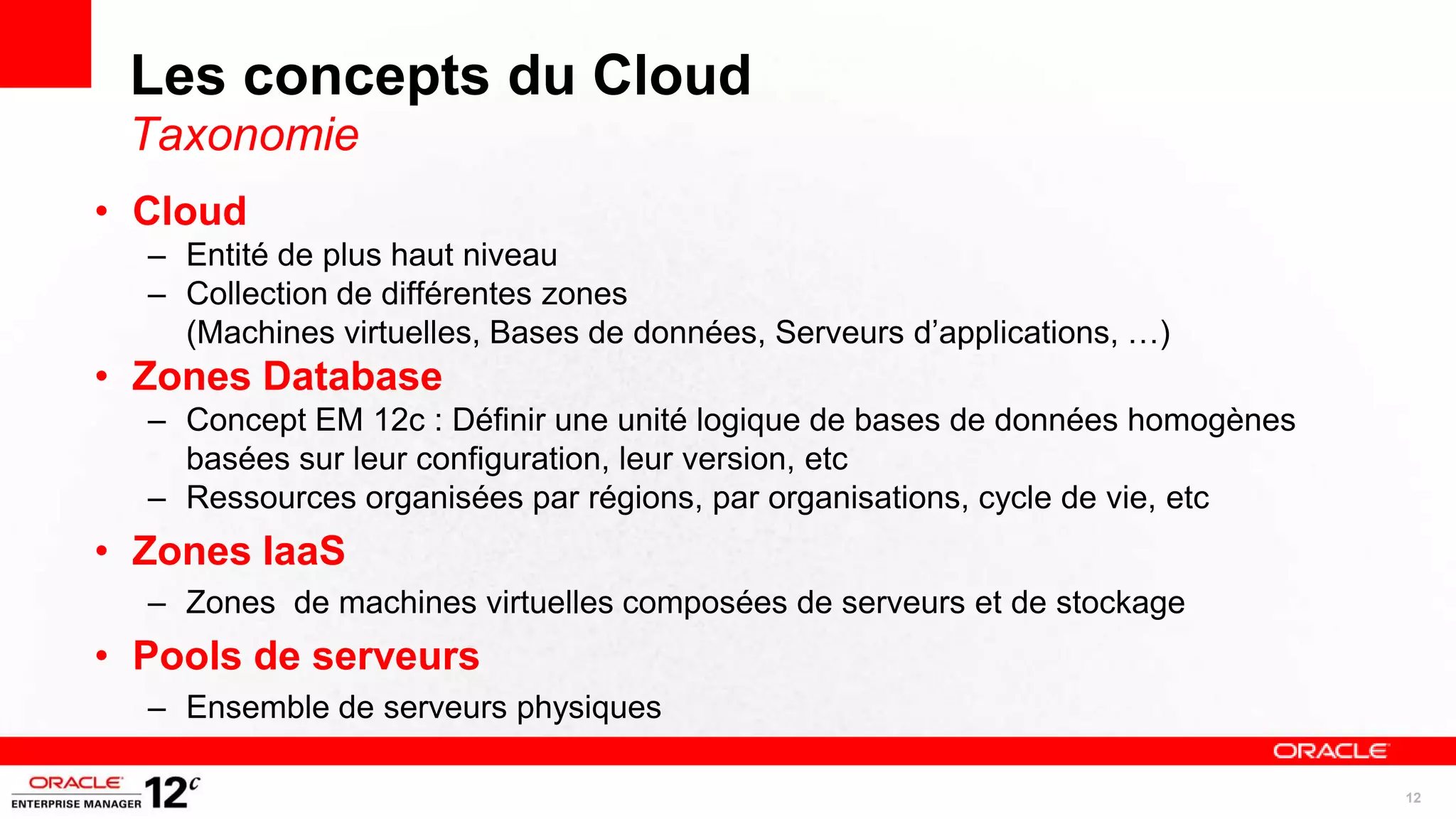 Les concepts du Cloud
 Taxonomie
• Cloud
  – Entité de plus haut niveau
  – Collection de différentes zones
    (Machines virtuelles, Bases de données, Serveurs d’applications, …)
• Zones Database
  – Concept EM 12c : Définir une unité logique de bases de données homogènes
    basées sur leur configuration, leur version, etc
  – Ressources organisées par régions, par organisations, cycle de vie, etc
• Zones IaaS
  – Zones de machines virtuelles composées de serveurs et de stockage
• Pools de serveurs
  – Ensemble de serveurs physiques

                                                                               12
 