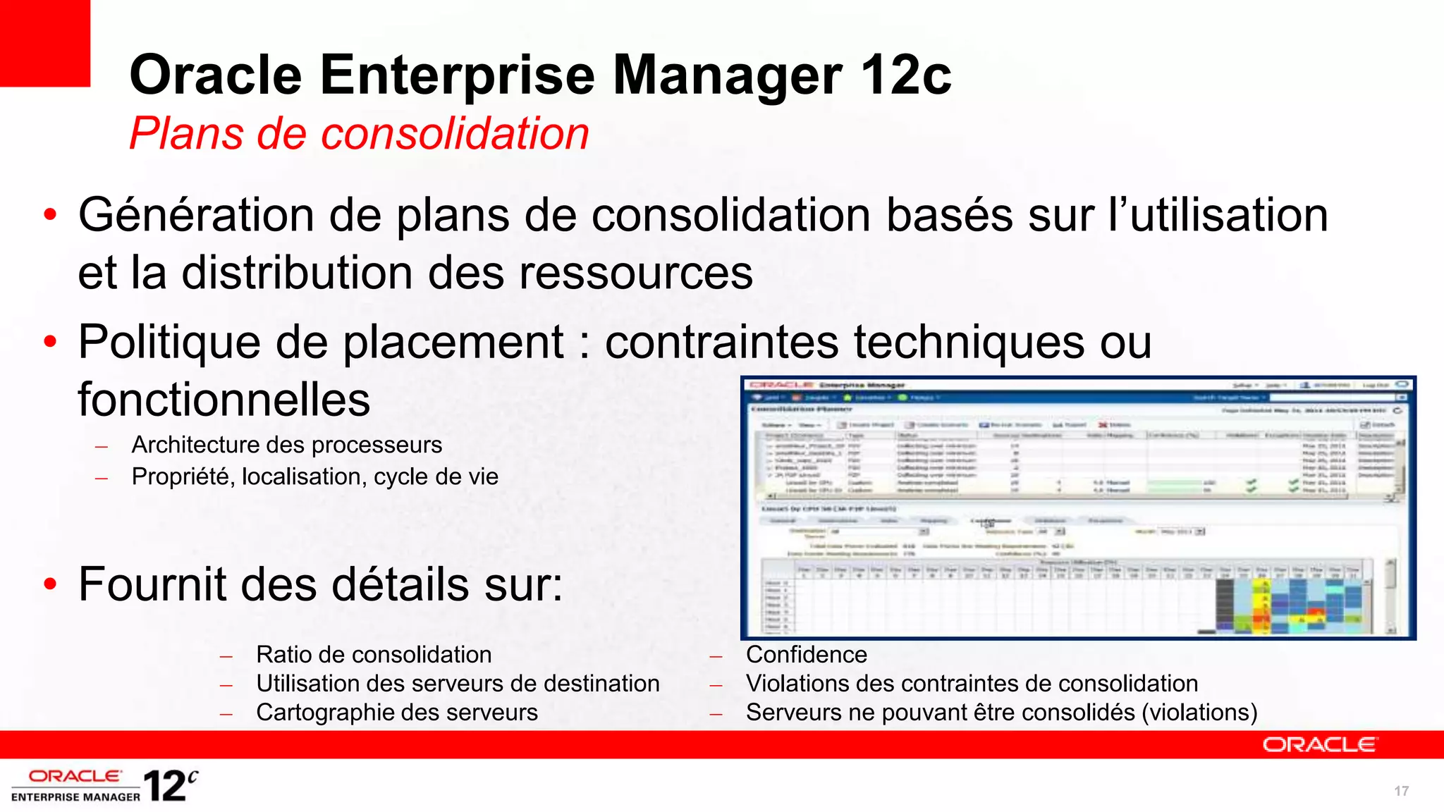 Oracle Enterprise Manager 12c
     Plans de consolidation
• Génération de plans de consolidation basés sur l’utilisation
  et la distribution des ressources
• Politique de placement : contraintes techniques ou
  fonctionnelles
  – Architecture des processeurs
  – Propriété, localisation, cycle de vie



• Fournit des détails sur:
              –   Ratio de consolidation                    –   Confidence
              –   Utilisation des serveurs de destination   –   Violations des contraintes de consolidation
              –   Cartographie des serveurs                 –   Serveurs ne pouvant être consolidés (violations)


                                                                                                                   17
 