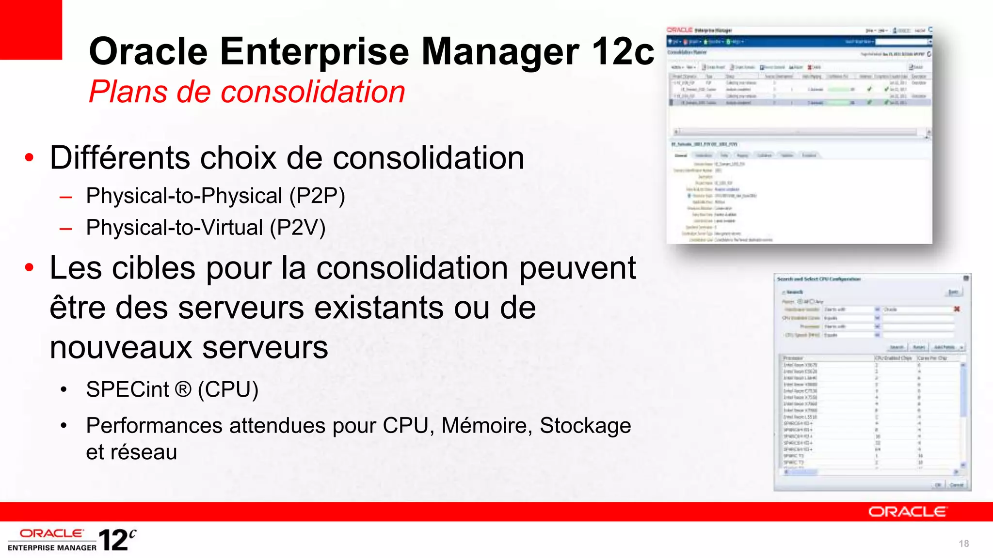 Oracle Enterprise Manager 12c
    Plans de consolidation

• Différents choix de consolidation
  – Physical-to-Physical (P2P)
  – Physical-to-Virtual (P2V)

• Les cibles pour la consolidation peuvent
  être des serveurs existants ou de
  nouveaux serveurs
  • SPECint ® (CPU)
  • Performances attendues pour CPU, Mémoire, Stockage
    et réseau


                                                         18
 