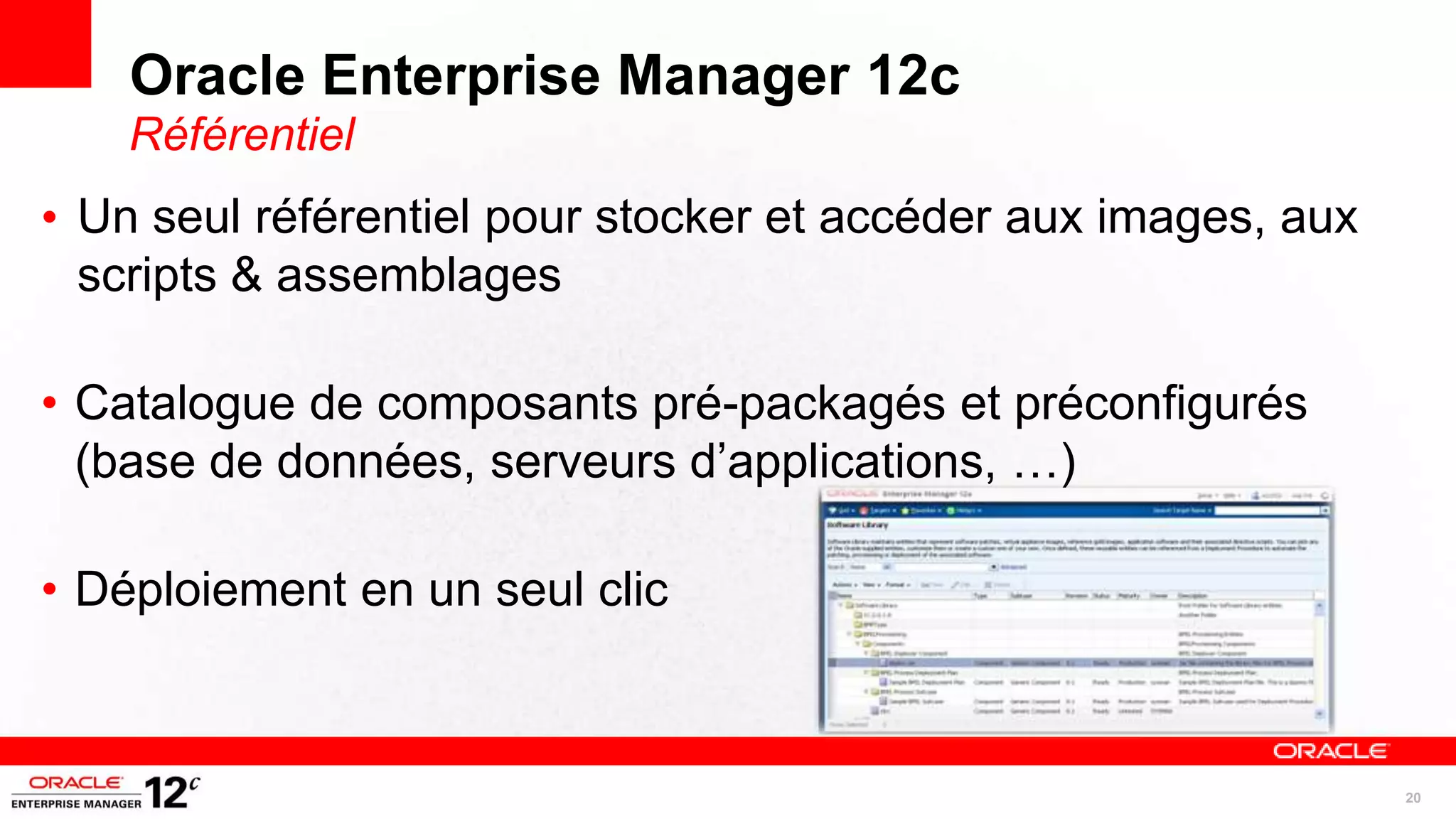 Oracle Enterprise Manager 12c
    Référentiel
• Un seul référentiel pour stocker et accéder aux images, aux
  scripts & assemblages

• Catalogue de composants pré-packagés et préconfigurés
  (base de données, serveurs d’applications, …)

• Déploiement en un seul clic



                                                                20
 