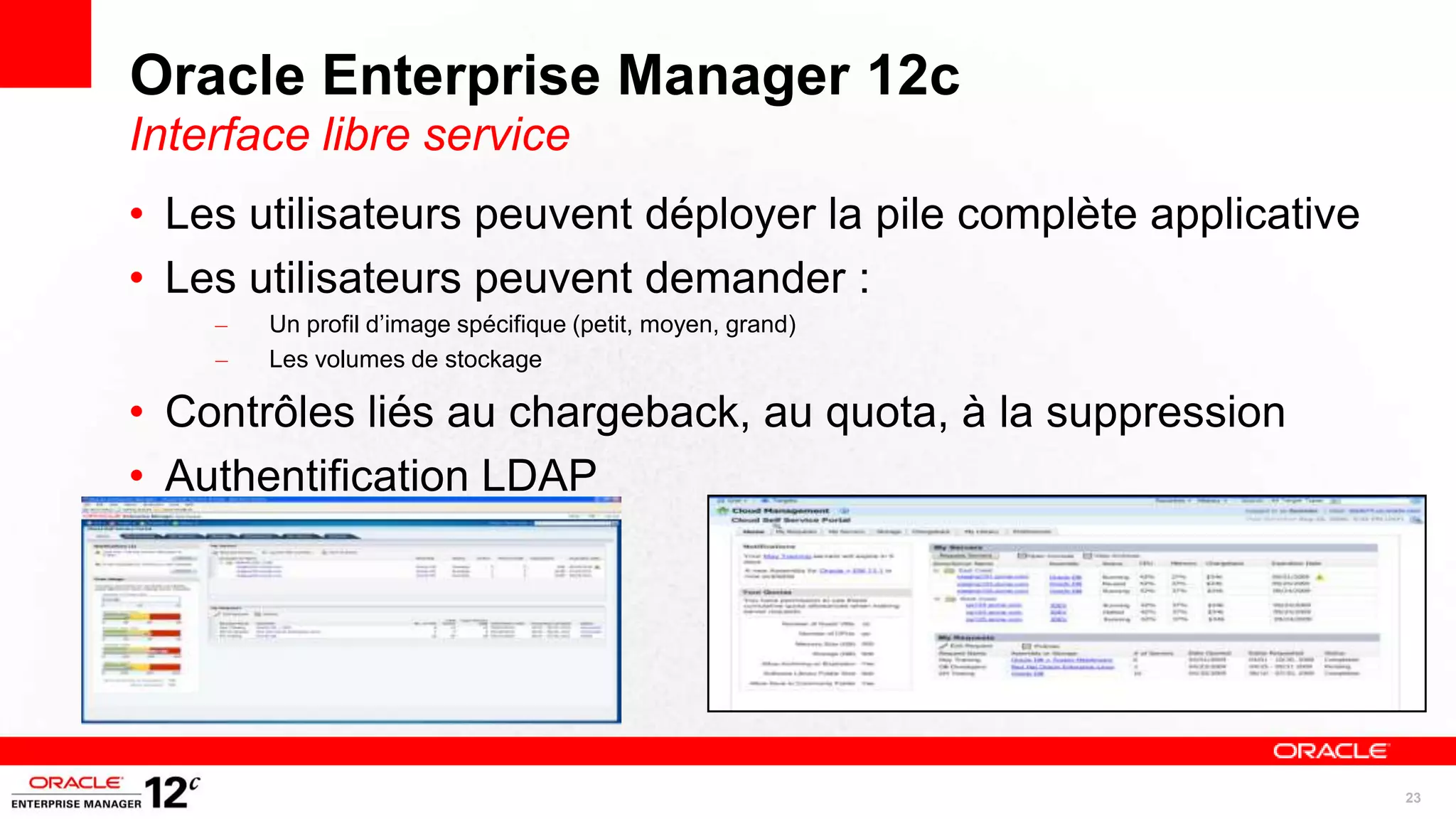 Oracle Enterprise Manager 12c
Interface libre service
• Les utilisateurs peuvent déployer la pile complète applicative
• Les utilisateurs peuvent demander :
    –   Un profil d’image spécifique (petit, moyen, grand)
    –   Les volumes de stockage

• Contrôles liés au chargeback, au quota, à la suppression
• Authentification LDAP




                                                                   23
 