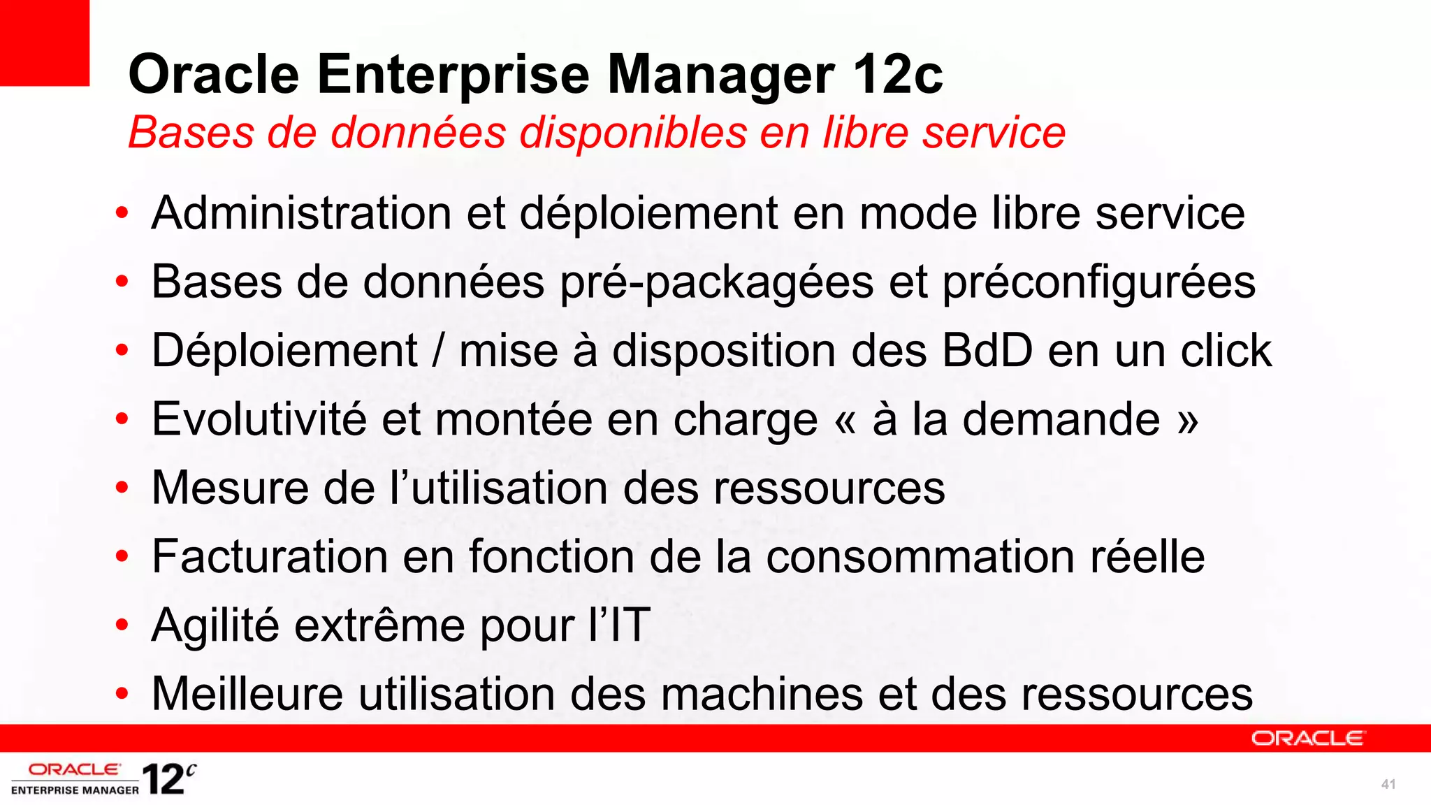 Oracle Enterprise Manager 12c
Bases de données disponibles en libre service
•   Administration et déploiement en mode libre service
•   Bases de données pré-packagées et préconfigurées
•   Déploiement / mise à disposition des BdD en un click
•   Evolutivité et montée en charge « à la demande »
•   Mesure de l’utilisation des ressources
•   Facturation en fonction de la consommation réelle
•   Agilité extrême pour l’IT
•   Meilleure utilisation des machines et des ressources
                                                           41
 