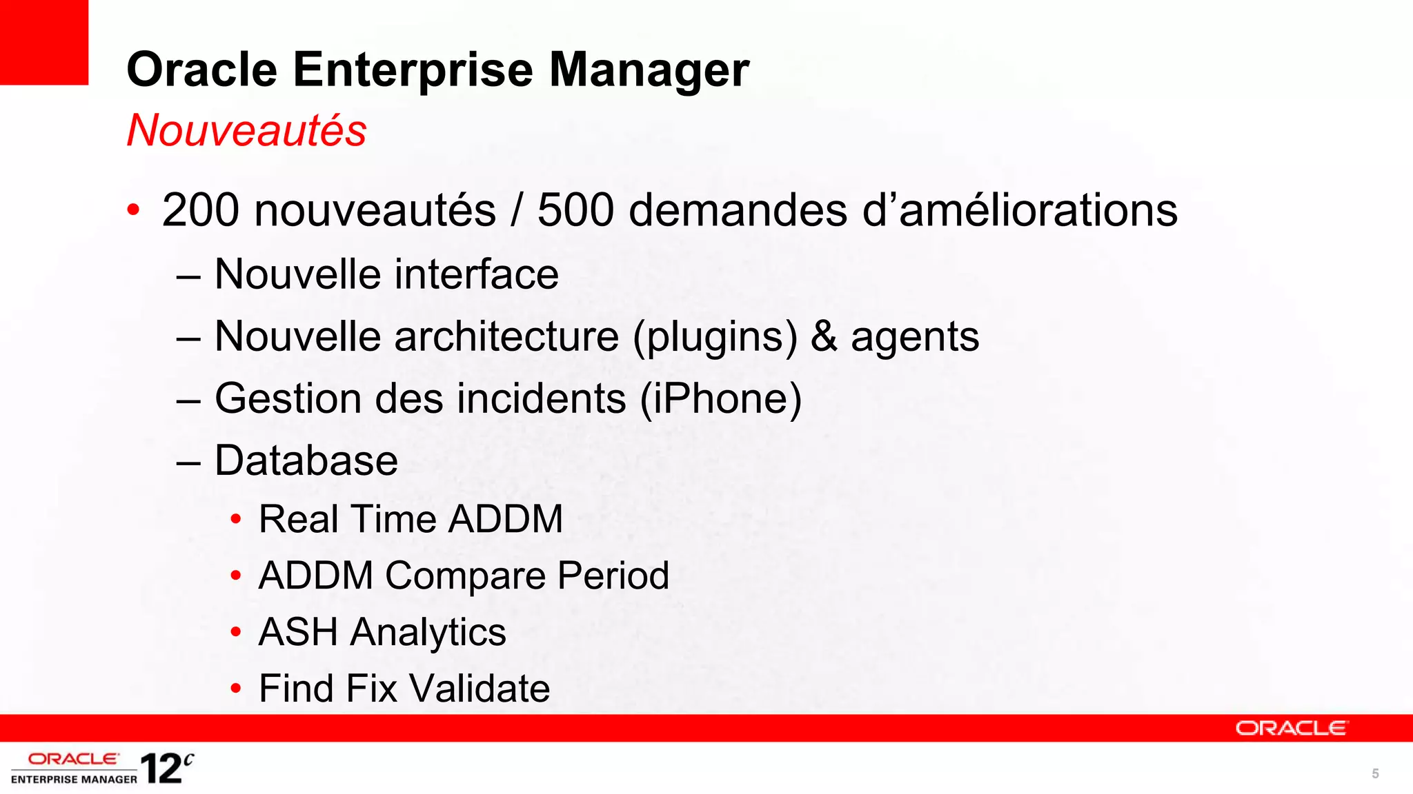 Oracle Enterprise Manager
Nouveautés
• 200 nouveautés / 500 demandes d’améliorations
  –   Nouvelle interface
  –   Nouvelle architecture (plugins) & agents
  –   Gestion des incidents (iPhone)
  –   Database
      •   Real Time ADDM
      •   ADDM Compare Period
      •   ASH Analytics
      •   Find Fix Validate
                                                  5
 