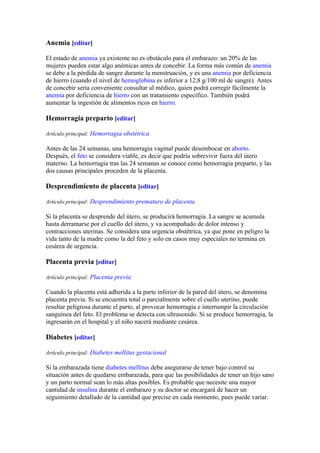 Anemia [editar]

El estado de anemia ya existente no es obstáculo para el embarazo: un 20% de las
mujeres pueden estar algo anémicas antes de concebir. La forma más común de anemia
se debe a la pérdida de sangre durante la menstruación, y es una anemia por deficiencia
de hierro (cuando el nivel de hemoglobina es inferior a 12,8 g/100 ml de sangre). Antes
de concebir sería conveniente consultar al médico, quien podrá corregir fácilmente la
anemia por deficiencia de hierro con un tratamiento específico. También podrá
aumentar la ingestión de alimentos ricos en hierro.

Hemorragia preparto [editar]

Artículo principal: Hemorragia obstétrica

Antes de las 24 semanas, una hemorragia vaginal puede desembocar en aborto.
Después, el feto se considera viable, es decir que podría sobrevivir fuera del útero
materno. La hemorragia tras las 24 semanas se conoce como hemorragia preparto, y las
dos causas principales proceden de la placenta.

Desprendimiento de placenta [editar]

Artículo principal: Desprendimiento prematuro de placenta

Si la placenta se desprende del útero, se producirá hemorragia. La sangre se acumula
hasta derramarse por el cuello del útero, y va acompañado de dolor intenso y
contracciones uterinas. Se considera una urgencia obstétrica, ya que pone en peligro la
vida tanto de la madre como la del feto y solo en casos muy especiales no termina en
cesárea de urgencia.

Placenta previa [editar]

Artículo principal: Placenta previa

Cuando la placenta está adherida a la parte inferior de la pared del útero, se denomina
placenta previa. Si se encuentra total o parcialmente sobre el cuello uterino, puede
resultar peligrosa durante el parto, al provocar hemorragia e interrumpir la circulación
sanguínea del feto. El problema se detecta con ultrasonido. Si se produce hemorragia, la
ingresarán en el hospital y el niño nacerá mediante cesárea.

Diabetes [editar]

Artículo principal: Diabetes mellitus gestacional

Si la embarazada tiene diabetes mellitus debe asegurarse de tener bajo control su
situación antes de quedarse embarazada, para que las posibilidades de tener un hijo sano
y un parto normal sean lo más altas posibles. Es probable que necesite una mayor
cantidad de insulina durante el embarazo y su doctor se encargará de hacer un
seguimiento detallado de la cantidad que precise en cada momento, pues puede variar.
 