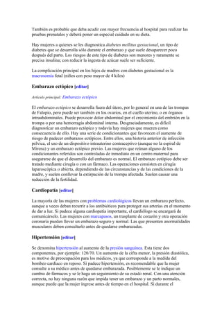 También es probable que deba acudir con mayor frecuencia al hospital para realizar las
pruebas prenatales y deberá poner un especial cuidado en su dieta.

Hay mujeres a quienes se les diagnostica diabetes mellitus gestacional, un tipo de
diabetes que se desarrolla sólo durante el embarazo y que suele desaparecer poco
después del parto. Los riesgos de este tipo de diabetes son menores y raramente se
precisa insulina; con reducir la ingesta de azúcar suele ser suficiente.

La complicación principal en los hijos de madres con diabetes gestacional es la
macrosomía fetal (niños con peso mayor de 4 kilos)

Embarazo ectópico [editar]

Artículo principal: Embarazo ectópico

El embarazo ectópico se desarrolla fuera del útero, por lo general en una de las trompas
de Falopio, pero puede ser también en los ovarios, en el cuello uterino, o en órganos
intraabdominales. Puede provocar dolor abdominal por el crecimiento del embrión en la
trompa o por una hemorragia abdominal interna. Desgraciadamente, es difícil
diagnosticar un embarazo ectópico y todavía hay mujeres que mueren como
consecuencia de ello. Hay una serie de condicionantes que favorecen el aumento de
riesgo de padecer embarazos ectópicos. Entre ellos, una historia anterior de infección
pélvica, el uso de un dispositivo intrauterino contraceptivo (aunque no la espiral de
Mirena) y un embarazo ectópico previo. Las mujeres que reúnan alguno de los
condicionantes referidos son controladas de inmediato en un centro maternal para
asegurarse de que el desarrollo del embarazo es normal. El embarazo ectópico debe ser
tratado mediante cirugía o con un fármaco. Las operaciones consisten en cirugía
laparoscópica o abierta, dependiendo de las circunstancias y de las condiciones de la
madre, y suelen conllevar la extirpación de la trompa afectada. Suelen causar una
reducción de la fertilidad.

Cardiopatía [editar]

La mayoría de las mujeres con problemas cardiológicos llevan un embarazo perfecto,
aunque a veces deban recurrir a los antibióticos para proteger sus arterias en el momento
de dar a luz. Si padece alguna cardiopatía importante, el cardiólogo se encargará de
comunicárselo. Las mujeres con marcapasos, un trasplante de corazón y otra operación
coronaria pueden llevar un embarazo seguro y normal. Las que presenten anormalidades
musculares deben consultarlo antes de quedarse embarazadas.

Hipertensión [editar]

Se denomina hipertensión al aumento de la presión sanguínea. Esta tiene dos
componentes, por ejemplo: 120/70. Un aumento de la cifra menor, la presión diastólica,
es motivo de preocupación para los médicos, ya que corresponde a la medida del
bombeo cardíaco en reposo. Si padece hipertensión, es recomendable que la mujer
consulte a su médico antes de quedarse embarazada. Posiblemente se le indique un
cambio de fármacos y se le haga un seguimiento de su estado renal. Con una atención
correcta, no hay ninguna razón que impida tener un embarazo y un parto normales,
aunque puede que la mujer ingrese antes de tiempo en el hospital. Si durante el
 
