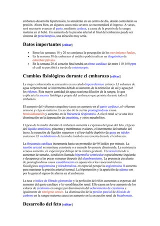 embarazo desarrolla hipertensión, la atenderán en un centro de día, donde controlarán su
presión. Ahora bien, en algunos casos más severos se recomendará el ingreso. A veces,
será necesario avanzar el parto, mediante cesárea, a causa de la presión de la sangre
materna en el bebé. Un aumento de la presión arterial al final del embarazo puede ser
síntoma de preeclampsia, una afección muy seria.

Datos importantes [editar]
   •   Entre las semanas 18 y 20 se comienza la percepción de los movimiento fetales.
   •   En la semana 38 de embarazo el médico podrá realizar un diagnóstico de
       estrechez pélvica.
   •   En la semana 20 el corazón fetal tendrá un ritmo cardíaco de entre 110-160 ppm
       el cuál se percibirá a través de estetoscopio.

Cambios fisiológicos durante el embarazo [editar]
La mujer embarazada se encuentra en un estado hipervolémico crónico. El volumen de
agua corporal total se incrementa debido al aumento de la retención de sal y agua por
los riñones. Esta mayor cantidad de agua ocasiona dilución de la sangre, lo que
explicaría la anemia fisiológica propia del embarazo que persiste durante todo el
embarazo.

El aumento del volumen sanguíneo causa un aumento en el gasto cardiaco, el volumen
urinario y el peso materno. La acción de la ciertas prostaglandinas causa
broncodilatación y aumento en la frecuencia respiratoria. A nivel renal se ve una leve
disminución en la depuración de creatinina, y otros metabolitos.

El peso de la madre durante el embarazo aumenta a expensas del peso del feto, el peso
del líquido amniótico, placenta y membranas ovulares, el incremento del tamaño del
útero, la retención de líquidos maternos y el inevitable depósito de grasa en tejidos
maternos. El metabolismo de la madre también incrementa durante el embarazo.

La frecuencia cardíaca incrementa hasta un promedio de 90 latidos por minuto. La
tensión arterial se mantiene constante o a menudo levemente disminuida. La resistencia
venosa aumenta, en especial por debajo de la cintura gestante. El corazón tiende a
aumentar de tamaño, condición llamada hipertrofia ventricular especialmente izquierda
y desaparece a las pocas semanas después del alumbramiento. La presencia circulante
de prostaglandinas causa vasodilatación en oposición a los vasoconstrictores
fisiológicos angiotensina y noradrenalina, en especial porque la angiotensina II aumenta
para mantener la presión arterial normal. La hipertensión y la aparición de edema son
por lo general signos de alarma en el embarazo.

La tasa o índice de filtrado glomerular y la perfusión del riñón aumentan a expensas del
aumento del gasto cardíaco y la vasodilatación renal. Ello causa un leve aumento de los
valores de creatinina en sangre por disminución del aclaramiento de creatinina e
igualmente de nitrógeno ureico. La disminución de la presión parcial de dióxido de
carbono en la sangre materna causa un aumento en la excreción renal de bicarbonato.

Desarrollo del feto [editar]
 