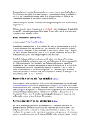 Durante el primer trimestre el riesgo de aborto es mayor (muerte natural del embrión o
feto). Esto tiene mayor incidencia en embarazos conseguidos mediante fecundación in
vitro, ya que el embrión implantado podría dejar de desarrollarse por fallos en los
cromosomas heredados de los gametos de sus progenitores.

Durante el segundo trimestre el desarrollo del feto puede empezar a ser monitorizado o
diagnosticado.

El tercer trimestre marca el principio de la viabilidad —aproximadamente después de la
semana 25— que quiere decir que el feto podría llegar a sobrevivir de ocurrir un parto
prematuro, parto normal o cesárea.

Fecha probable de parto [editar]

Artículo principal: Fecha Probable de Parto

Los cálculos para determinar la fecha probable del parto se realizan usando la fecha de
la última menstruación o por correlaciones que estiman la edad gestacional mediante
una ecografía. La mayoría de los nacimientos ocurren entre la semana 37 y 42 después
del día de la última menstruación y solo el 5% de mujeres dan a luz el día exacto de la
fecha probable de parto calculada por su profesional de salud.2

Usando la fecha de la última menstruación, se le añade siete días y se le resta tres
meses, dando la fecha probable de parto. Así, una fecha segura de última menstruación
del 26 de noviembre de 2007, producirá una fecha probable de parto para el 3 de
septiembre de 2008—se usa el año siguiente al año de la última regla. Si la fecha de la
última menstruación cae en los primeros dos meses, se mantiene el año en curso, en
todos los demás meses, se usa el año subsiguiente. Así, una fecha segura de última
menstruación del 12 de enero de 2008, produce una fecha probable de parto para el 19
de octubre de 2008—el año se mantiene.

Detección y fecha de fecundación [editar]
El principio del embarazo puede ser detectado de diferentes maneras, incluyendo varias
pruebas de embarazo que detectan hormonas generadas por la placenta recién formada.
Pruebas clínicas de orina y de sangre detectan el embarazo desde los 6 a 10 días después
de la concepción. Las pruebas de embarazo caseras son pruebas de orina personales, que
normalmente no pueden detectar un embarazo sino hasta 12-15 días después de la
fecundación. Ambos tipos de prueba solamente pueden detectar si la mujer está o no
embarazada, pero no la fecha de inicio del embarazo.

Signos presuntivos del embarazo [editar]
Tal vez el primer signo presuntivo del embarazo sea la amenorrea o ausencia del
período menstrual. Debido a que puede ocurrir amenorrea por causas distintas a un
embarazo, no siempre es tomada en cuenta, especialmente si la mujer no tiene ciclos
regulares. Sin embargo, pueden presentarse varios signos más que, junto a la amenorrea
sugieren un embarazo, como son: la hipersensibilidad en los pezones, mareos, vómitos
 