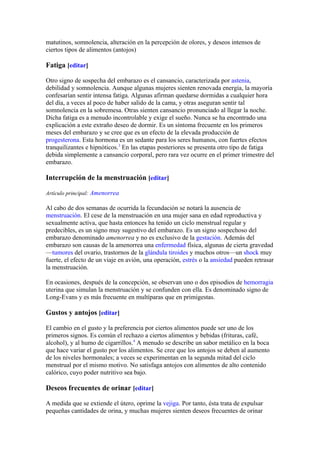 matutinos, somnolencia, alteración en la percepción de olores, y deseos intensos de
ciertos tipos de alimentos (antojos)

Fatiga [editar]

Otro signo de sospecha del embarazo es el cansancio, caracterizada por astenia,
debilidad y somnolencia. Aunque algunas mujeres sienten renovada energía, la mayoría
confesarían sentir intensa fatiga. Algunas afirman quedarse dormidas a cualquier hora
del día, a veces al poco de haber salido de la cama, y otras aseguran sentir tal
somnolencia en la sobremesa. Otras sienten cansancio pronunciado al llegar la noche.
Dicha fatiga es a menudo incontrolable y exige el sueño. Nunca se ha encontrado una
explicación a este extraño deseo de dormir. Es un síntoma frecuente en los primeros
meses del embarazo y se cree que es un efecto de la elevada producción de
progesterona. Esta hormona es un sedante para los seres humanos, con fuertes efectos
tranquilizantes e hipnóticos.3 En las etapas posteriores se presenta otro tipo de fatiga
debida simplemente a cansancio corporal, pero rara vez ocurre en el primer trimestre del
embarazo.

Interrupción de la menstruación [editar]

Artículo principal: Amenorrea

Al cabo de dos semanas de ocurrida la fecundación se notará la ausencia de
menstruación. El cese de la menstruación en una mujer sana en edad reproductiva y
sexualmente activa, que hasta entonces ha tenido un ciclo menstrual regular y
predecibles, es un signo muy sugestivo del embarazo. Es un signo sospechoso del
embarazo denominado amenorrea y no es exclusivo de la gestación. Además del
embarazo son causas de la amenorrea una enfermedad física, algunas de cierta gravedad
—tumores del ovario, trastornos de la glándula tiroides y muchos otros—un shock muy
fuerte, el efecto de un viaje en avión, una operación, estrés o la ansiedad pueden retrasar
la menstruación.

En ocasiones, después de la concepción, se observan uno o dos episodios de hemorragia
uterina que simulan la menstruación y se confunden con ella. Es denominado signo de
Long-Evans y es más frecuente en multíparas que en primigestas.

Gustos y antojos [editar]

El cambio en el gusto y la preferencia por ciertos alimentos puede ser uno de los
primeros signos. Es común el rechazo a ciertos alimentos y bebidas (frituras, café,
alcohol), y al humo de cigarrillos.4 A menudo se describe un sabor metálico en la boca
que hace variar el gusto por los alimentos. Se cree que los antojos se deben al aumento
de los niveles hormonales; a veces se experimentan en la segunda mitad del ciclo
menstrual por el mismo motivo. No satisfaga antojos con alimentos de alto contenido
calórico, cuyo poder nutritivo sea bajo.

Deseos frecuentes de orinar [editar]

A medida que se extiende el útero, oprime la vejiga. Por tanto, ésta trata de expulsar
pequeñas cantidades de orina, y muchas mujeres sienten deseos frecuentes de orinar
 