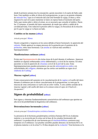 desde la primera semana tras la concepción; quizás necesiten ir al cuarto de baño cada
hora. Esto también se debe al efecto de la progesterona, ya que es un potente relajante
de músculo liso,5 (que es el músculo del cual está formado la vejiga, el útero y otros
órganos) lo cual sirve para manterner al útero en reposo hasta el momento del parto.
Salvo que sienta ardor o dolor al orinar, no es necesario que consulte al médico. Hacia
las 12 semanas, el tamaño del útero aumentará, de modo que subirá y saldrá de la
cavidad pelviana. Esto reducirá la presión sobre la vejiga y la frecuencia de la micción
por lo que la vejiga se va hacia un lado.

Cambios en las mamas [editar]

Artículo principal: Mama

Ocurre congestión y turgencia en los senos debido al factor hormonal y la aparición del
calostro. Puede aparecer en etapas precoces de la gestación por el aumento de la
prolactina, entre otras hormonas. Las areolas se vuelven más sensibles e
hiperpigmentadas.6

Manifestaciones cutáneas [editar]

Existe una hiperpigmentación de ciertas áreas de la piel durante el embarazo. Aparecen
también en algunas embarazadas estrías abdominales y a nivel de las mamas. En otras
pacientes se nota la aparición de cloasmas a nivel de la piel de la cara. Estas
hiperpigmentaciones pueden presentarse con uso de anticonceptivos orales y en
enfermedades del colágeno, mientras que las estrías son también un signo en el
síndrome de Cushing.7

Mucosa vaginal [editar]

Como consecuencia del aumento en la vascularización de la vagina y el cuello del útero
durante el embarazo por el efecto vascularizante de la progesterona, se nota que la
mucosa de estas estructuras se vuelve de un color violeta. A este cambio azulado de la
mucosa vaginal y del cuello del útero se lo conoce como el signo de Chadwick -
Jacquemier.6

Signos de probabilidad [editar]
Son signos y síntomas fundamentalmente característicos del embarazo que aportan un
alto nivel de probabilidad al diagnóstico del embarazo.

Determinaciones hormonales [editar]

Artículo principal: Gonadotropina coriónica humana

La presencia de la hormona gonadotropina coriónica humana (hCG) en el plasma
materno y su excreción por la orina son la base de los estudios hormonales del
embarazo. La producción de esta hormona por el sincitiotrofoblasto comienza muy
temprano en el embarazo. Las pruebas sensibles pueden detectar a la hormona hCG en
el plasma materno o en la orina 9 o 10 días después de la ovulación.8 Esta hormona es la
 