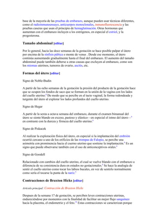 base de la mayoría de las pruebas de embarazo, aunque pueden usar técnicas diferentes,
como el radioinmunoensayo, anticuerpos monoclonales, inmunofluorescencia y las
pruebas caseras que usan el principio de hemaglutinación. Otras hormonas que
aumentan con el embarazo incluyen a los estrógenos, en especial el estriol, y la
progesterona.

Tamaño abdominal [editar]

Por lo general, hacia las doce semanas de la gestación se hace posible palpar el útero
por encima de la sínfisis púbica o monte de venus . Desde ese momento, el útero
continúa aumentando gradualmente hasta el final del embarazo. El aumento del tamaño
abdominal puede también deberse a otras causas que excluyen al embarazo, como son
los miomas uterinos, tumores de ovario, ascitis, etc.

Formas del útero [editar]

Signo de Noble-Budin

A partir de las ocho semanas de la gestación la presión del producto de la gestación hace
que se ocupen los fondos de saco que se forman en la unión de la vagina con los lados
del cuello uterino.8 De modo que se percibe en el tacto vaginal, la forma redondeada y
turgente del útero al explorar los lados profundos del cuello uterino.

Signo de Hegar

A partir de la sexta a octava semana del embarazo, durante el examen bimanual del
útero se siente blando en exceso, pastoso y elástico—en especial el istmo del útero—9
en contraste con la dureza y firmeza del cuello uterino.8

Signo de Piskacek

Al realizar la exploración física del útero, en especial si la implantación del embrión
ocurrió cercano a uno de los orificios de las trompas de Falopio, se percibe una
asimetría con prominencia hacia el cuerno uterino que sostiene la implantación.9 Es un
signo que puede observarse también con el uso de anticonceptivos orales.8

Signo de Goodell

Relacionado con cambios del cuello uterino, el cual se vuelve blando con el embarazo a
diferencia de su consistencia dura en estados no gestacionales.8 Se hace la analogía de
sentir el cuello uterino como tocar los labios bucales, en vez de sentirlo normalmente
como sería el tocarse la punta de la nariz.9

Contracciones de Braxton Hicks [editar]

Artículo principal: Contracción de Braxton Hicks

Despues de la semana 17 de gestación, se perciben leves contracciones uterinas,
endureciéndose por momentos con la finalidad de facilitar un mejor flujo sanguíneo
hacia la placenta, el endometrio y el feto.10 Estas contracciones se caracterizan porque
 