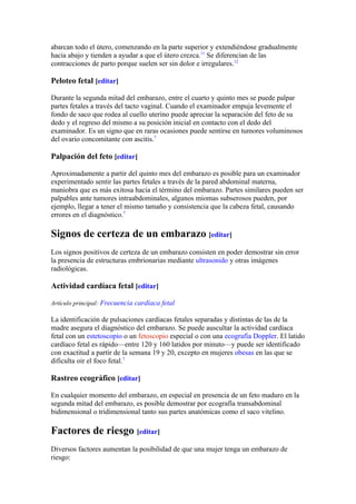 abarcan todo el útero, comenzando en la parte superior y extendiéndose gradualmente
hacia abajo y tienden a ayudar a que el útero crezca.11 Se diferencian de las
contracciones de parto porque suelen ser sin dolor e irregulares.12

Peloteo fetal [editar]

Durante la segunda mitad del embarazo, entre el cuarto y quinto mes se puede palpar
partes fetales a través del tacto vaginal. Cuando el examinador empuja levemente el
fondo de saco que rodea al cuello uterino puede apreciar la separación del feto de su
dedo y el regreso del mismo a su posición inicial en contacto con el dedo del
examinador. Es un signo que en raras ocasiones puede sentirse en tumores voluminosos
del ovario concomitante con ascitis.7

Palpación del feto [editar]

Aproximadamente a partir del quinto mes del embarazo es posible para un examinador
experimentado sentir las partes fetales a través de la pared abdominal materna,
maniobra que es más exitosa hacia el término del embarazo. Partes similares pueden ser
palpables ante tumores intraabdominales, algunos miomas subserosos pueden, por
ejemplo, llegar a tener el mismo tamaño y consistencia que la cabeza fetal, causando
errores en el diagnóstico.7

Signos de certeza de un embarazo [editar]
Los signos positivos de certeza de un embarazo consisten en poder demostrar sin error
la presencia de estructuras embrionarias mediante ultrasonido y otras imágenes
radiológicas.

Actividad cardíaca fetal [editar]

Artículo principal: Frecuencia cardíaca fetal

La identificación de pulsaciones cardíacas fetales separadas y distintas de las de la
madre asegura el diagnóstico del embarazo. Se puede auscultar la actividad cardíaca
fetal con un estetoscopio o un fetoscopio especial o con una ecografía Doppler. El latido
cardíaco fetal es rápido—entre 120 y 160 latidos por minuto—y puede ser identificado
con exactitud a partir de la semana 19 y 20, excepto en mujeres obesas en las que se
dificulta oir el foco fetal.7

Rastreo ecográfico [editar]

En cualquier momento del embarazo, en especial en presencia de un feto maduro en la
segunda mitad del embarazo, es posible demostrar por ecografía transabdominal
bidimensional o tridimensional tanto sus partes anatómicas como el saco vitelino.

Factores de riesgo [editar]
Diversos factores aumentan la posibilidad de que una mujer tenga un embarazo de
riesgo:
 