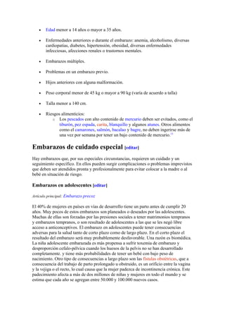 •   Edad menor a 14 años o mayor a 35 años.

   •   Enfermedades anteriores o durante el embarazo: anemia, alcoholismo, diversas
       cardiopatías, diabetes, hipertensión, obesidad, diversas enfermedades
       infecciosas, afecciones renales o trastornos mentales.

   •   Embarazos múltiples.

   •   Problemas en un embarazo previo.

   •   Hijos anteriores con alguna malformación.

   •   Peso corporal menor de 45 kg o mayor a 90 kg (varía de acuerdo a talla)

   •   Talla menor a 140 cm.

   •   Riesgos alimenticios:
          o Los pescados con alto contenido de mercurio deben ser evitados, como el
              tiburón, pez espada, carita, blanquillo y algunos atunes. Otros alimentos
              como el camarones, salmón, bacalao y bagre, no deben ingerirse más de
              una vez por semana por tener un bajo contenido de mercurio.13

Embarazos de cuidado especial [editar]
Hay embarazos que, por sus especiales circunstancias, requieren un cuidado y un
seguimiento específico. En ellos pueden surgir complicaciones o problemas imprevistos
que deben ser atendidos pronta y profesionalmente para evitar colocar a la madre o al
bebé en situación de riesgo.

Embarazos en adolescentes [editar]

Artículo principal: Embarazo precoz

El 40% de mujeres en países en vías de desarrollo tiene un parto antes de cumplir 20
años. Muy pocos de estos embarazos son planeados o deseados por las adolescentes.
Muchas de ellas son forzadas por las presiones sociales a tener matrimonios tempranos
y embarazos tempranos, o son resultado de adolescentes a las que se les negó libre
acceso a anticonceptivos. El embarazo en adolescentes puede tener consecuencias
adversas para la salud tanto de corto plazo como de largo plazo. En el corto plazo el
resultado del embarazo será muy probablemente desfavorable. Una razón es biomédica.
La niña adolescente embarazada es más propensa a sufrir toxemia de embarazo y
desproporción cefalo-pélvica cuando los huesos de la pelvis no se han desarrollado
completamente. y tiene más probabilidades de tener un bebé con bajo peso de
nacimiento. Otro tipo de consecuencias a largo plazo son las fístulas obstétricas, que a
consecuencia del trabajo de parto prolongado u obstruido, es un orificio entre la vagina
y la vejiga o el recto, lo cual causa que la mujer padezca de incontinencia crónica. Este
padecimiento afecta a más de dos millones de niñas y mujeres en todo el mundo y se
estima que cada año se agregan entre 50.000 y 100.000 nuevos casos.
 