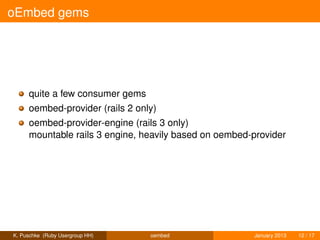 oEmbed gems




     quite a few consumer gems
     oembed-provider (rails 2 only)
     oembed-provider-engine (rails 3 only)
     mountable rails 3 engine, heavily based on oembed-provider




K. Puschke (Ruby Usergroup HH)   oembed                January 2013   12 / 17
 