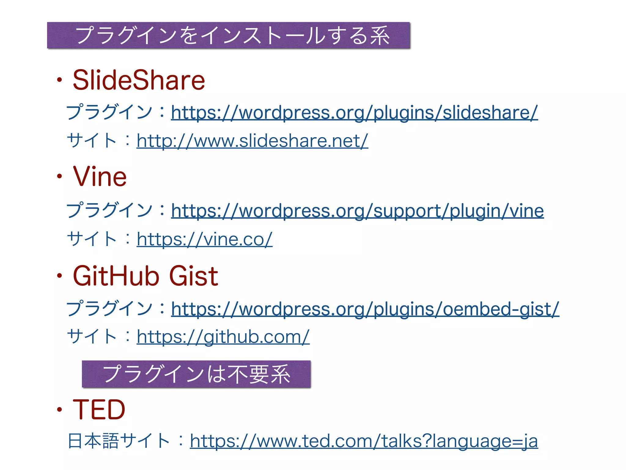 プラグイン：https://wordpress.org/support/plugin/vine
プラグインをインストールする系
プラグインは不要系
プラグイン：https://wordpress.org/plugins/slideshare/
プラグイン：https://wordpress.org/plugins/oembed-gist/
・SlideShare
・GitHub Gist
・Vine
・TED
サイト：http://www.slideshare.net/
サイト：https://vine.co/
サイト：https://github.com/
日本語サイト：https://www.ted.com/talks?language=ja
 