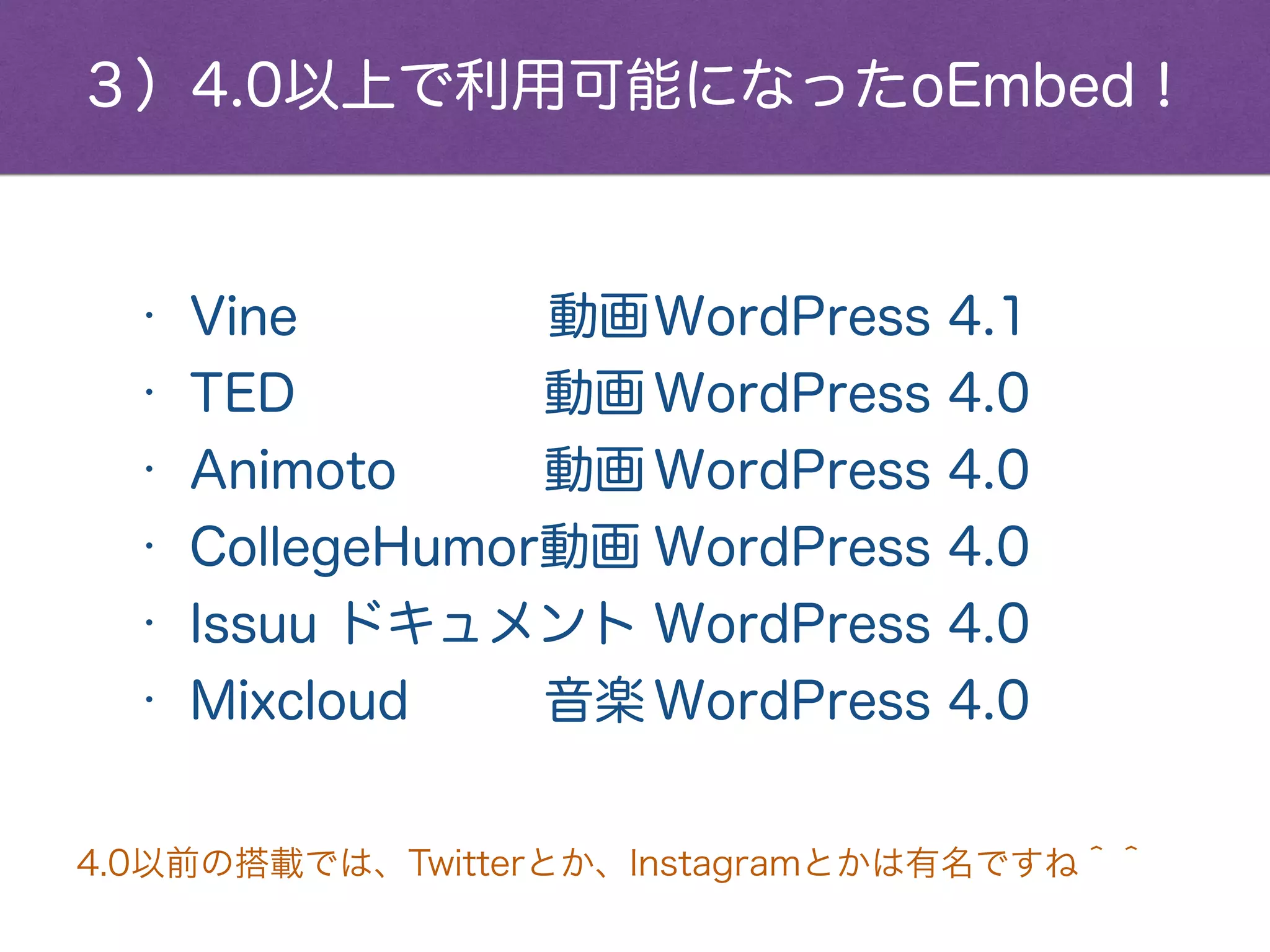 • Vine 動画WordPress 4.1
• TED 動画 WordPress 4.0
• Animoto 動画 WordPress 4.0
• CollegeHumor動画 WordPress 4.0
• Issuu ドキュメント WordPress 4.0
• Mixcloud 音楽 WordPress 4.0
３）4.0以上で利用可能になったoEmbed！
4.0以前の搭載では、YouTube、Twitter、Instagramとかは有名ですね＾＾
詳細は、http://wpdocs.sourceforge.jp/oEmbed
 