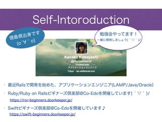 Self-Intoroduction
• Swiftビギナーズ倶楽部@Co-Edoを開催しています♪
• Ruby/Ruby on Railsビギナーズ倶楽部@Co-Edoを開催しています( ́ ▽ ` )ﾉ
• 最近Railsで開発を始めた、アプリケーションエンジニア(LAMP/Java/Oracle）
https://ror-beginners.doorkeeper.jp/
https://swift-beginners.doorkeeper.jp/
徳島県出身です
(ó ｀o) 一緒に開発しましょう( ́ ▽ ` )ﾉ
勉強会やってます！
 