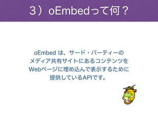 ３）oEmbedって何？
oEmbed は、サード・パーティーの
メディア共有サイトにあるコンテンツを
Webページに埋め込んで表示するために
提供しているAPIです。
 