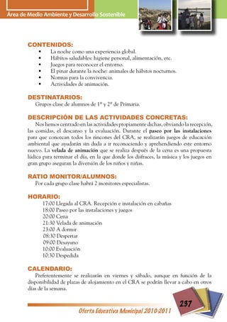 Área dede Medio AmbienteDesarrollo Sostenible
  Área Medio Ambiente y y Desarrollo Sostenible




          CONTENIDOS:
              •      La noche como una experiencia global.
              •      Hábitos saludables: higiene personal, alimentación, etc.
              •      Juegos para reconocer el entorno.
              •      El pinar durante la noche: animales de hábitos nocturnos.
              •      Normas para la convivencia.
              •      Actividades de animación.

          DESTINATARIOS:
             Grupos clase de alumnos de 1º y 2º de Primaria.

          DESCRIPCIÓN DE LAS ACTIVIDADES CONCRETAS:
              Nos hemos centrado en las actividades propiamente dichas, obviando la recepción,
          las comidas, el descanso y la evaluación. Durante el paseo por las instalaciones
          para que conozcan todos los rincones del CRA, se realizarán juegos de educación
          ambiental que ayudarán sin duda a ir reconociendo y aprehendiendo este entorno
          nuevo. La velada de animación que se realiza después de la cena es una propuesta
          lúdica para terminar el día, en la que donde los disfraces, la música y los juegos en
          gran grupo aseguran la diversión de los niños y niñas.

          RATIO MONITOR/ALUMNOS:
             Por cada grupo clase habrá 2 monitores especialistas.

          HORARIO:
                  17:00 Llegada al CRA. Recepción e instalación en cabañas
                  18:00 Paseo por las instalaciones y juegos
                  20:00 Cena
                  21:30 Velada de animación
                  23:00 A dormir
                  08:30 Despertar
                  09:00 Desayuno
                  10:00 Evaluación
                  10:30 Despedida

          CALENDARIO:
             Preferentemente se realizarán en viernes y sábado, aunque en función de la
          disponibilidad de plazas de alojamiento en el CRA se podrán llevar a cabo en otros
          días de la semana.


                                                                                 237
                                 Oferta Educativa Municipal 2010-2011
 