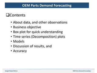 OEM Parts Demand ForecastingSwagat Ranjan Behera
Contents
• About data, and other observations
• Business objective
• Box plot for quick understanding
• Time series (Decomposition) plots
• Models
• Discussion of results, and
• Accuracy
OEM Parts Demand Forecasting
 