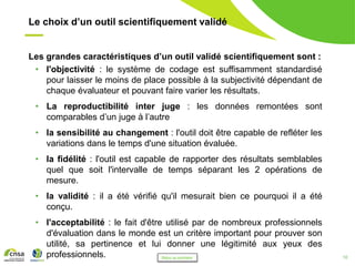 10
Le choix d’un outil scientifiquement validé
Les grandes caractéristiques d’un outil validé scientifiquement sont :
• l'objectivité : le système de codage est suffisamment standardisé
pour laisser le moins de place possible à la subjectivité dépendant de
chaque évaluateur et pouvant faire varier les résultats.
• La reproductibilité inter juge : les données remontées sont
comparables d’un juge à l’autre
• la sensibilité au changement : l'outil doit être capable de refléter les
variations dans le temps d'une situation évaluée.
• la fidélité : l'outil est capable de rapporter des résultats semblables
quel que soit l'intervalle de temps séparant les 2 opérations de
mesure.
• la validité : il a été vérifié qu'il mesurait bien ce pourquoi il a été
conçu.
• l'acceptabilité : le fait d'être utilisé par de nombreux professionnels
d'évaluation dans le monde est un critère important pour prouver son
utilité, sa pertinence et lui donner une légitimité aux yeux des
professionnels. Retour au sommaire
 