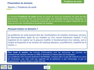 Présentation du domaine
Pour toute la section, les sources d’informations sont les personnes, les proches, les
professionnels (dossier infirmier ou AMD à domicile) et l’observation de l’évaluateur.
Les problèmes sont souvent facilement identifiables. Lorsque cela n’a pas été observé au cours
de l’évaluation, que cela n’est pas rapporté par la personne, ni par l’entourage, ni par un
professionnel : Ne pas hésiter à coder Non (0).
Remarques
Le domaine Problèmes de santé permet de passer en revue les problèmes de santé les plus
fréquemment rencontrés chez une personne fragile, leur caractère récent et leur fréquence. Le
plus souvent, ce sont des symptômes (ressentis par la personne) ou signes (observés par un
tiers) qui sont des manifestations possibles de maladies.
Les problèmes de santé peuvent être des manifestations de maladies chroniques connues,
de décompensations aiguë de ces maladies ou d’un nouvel événement médical. Il est
important de les repérer car ils peuvent modifier le fonctionnement d’un individu, sont à
l’origine d’incapacités et de situation de handicap (douleurs, essoufflement, instabilité de la
marche…).
Pourquoi évaluer ce domaine ?
Section J. Problèmes de santé
Retour au
sommaire
 