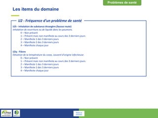 Les items du domaine
iJ2t - Inhalation de substance étrangère (fausse route)
Inhalation de nourriture ou de liquide dans les poumons.
0 – Non présent
1 – Présent mais non manifeste au cours des 3 derniers jours
2 – Manifeste 1 des 3 derniers jours
3 – Manifeste 2 des 3 derniers jours
4 – Manifeste chaque jour
iJ2q - Fièvre
Elévation de la température du corps, souvent d'origine infectieuse.
0 – Non présent
1 – Présent mais non manifeste au cours des 3 derniers jours
2 – Manifeste 1 des 3 derniers jours
3 – Manifeste 2 des 3 derniers jours
4 – Manifeste chaque jour
iJ2 - Fréquence d'un problème de santé
Retour au
sommaire
 