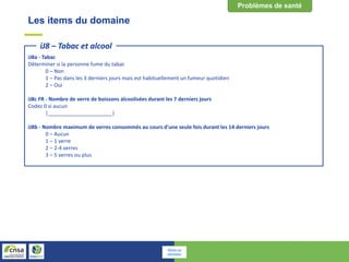 Les items du domaine
iJ8a - Tabac
Déterminer si la personne fume du tabac
0 – Non
1 – Pas dans les 3 derniers jours mais est habituellement un fumeur quotidien
2 – Oui
iJ8c FR - Nombre de verre de boissons alcoolisées durant les 7 derniers jours
Codez 0 si aucun
|______________________|
iJ8b - Nombre maximum de verres consommés au cours d'une seule fois durant les 14 derniers jours
0 – Aucun
1 – 1 verre
2 – 2-4 verres
3 – 5 verres ou plus
iJ8 – Tabac et alcool
Retour au
sommaire
 