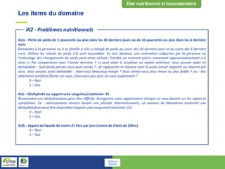 Les items du domaine
iK2a - Perte de poids de 5 pourcents ou plus dans les 30 derniers jours ou de 10 pourcents ou plus dans les 6 derniers
mois
Demandez à la personne ou à sa famille si elle a changé de poids au cours des 30 derniers jours et au cours des 6 derniers
mois. Utilisez les relevés de poids s'ils sont accessibles. En leur absence, une estimation subjective par la personne ou
l'entourage des changements de poids peut entre utilisée. Prendre un moment précis remontant approximativement à 6
mois (« Par comparaison avec l'année dernière ? ») peut aider à visualiser un repère antérieur. Vous pouvez aider en
demandant : Quel poids pensez-vous avoir perdu ? , et rapprocher la réponse avec le poids actuel rapporté ou observé par
vous. Vous pouvez aussi demander : Avez-vous beaucoup maigri ? Vous sentez-vous plus mince ou plus faible ? ou : Vos
vêtements semblent flotter sur vous, étiez-vous plus gros six mois auparavant ?
0 – Non
1 – Oui
iK2c - Déshydraté ou rapport urée sanguine/créatinine> 25
Reconnaitre une déshydratation peut être difficile. Enregistrez votre appréciation clinique en vous basant sur les signes et
symptômes. Ex : vomissements sévères durant une période. Alternativement, un examen de laboratoire montrant une
déshydratation peut être disponible (rapport urée sanguine/créatinine> 25).
0 – Non
1 – Oui
iK2b - Apport de liquide de moins d'I litre par jour (moins de 4 bols de 250cc) .
0 – Non
1 – Oui
iK2 - Problèmes nutritionnels
Retour au
sommaire
 