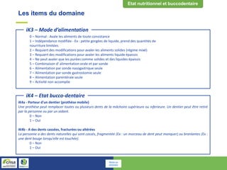 Les items du domaine
0 – Normal - Avale les aliments de toute consistance
1 – Indépendance modifiée - Ex : petite gorgées de liquide, prend des quantités de
nourriture limitées
2 – Requiert des modifications pour avaler les aliments solides (régime mixé)
3 – Requiert des modifications pour avaler les aliments liquide épaissis
4 – Ne peut avaler que les purées comme solides et des liquides épaissis
5 – Combinaison d' alimentation orale et par sonde
6 – Alimentation par sonde nasogastrique seule
7 – Alimentation par sonde gastrostomie seule
8 – Alimentation parentérale seule
9 – Activité non accomplie
iK3 – Mode d’alimentation
iK4a - Porteur d'un dentier (prothèse mobile)
Une prothèse peut remplacer toutes ou plusieurs dents de la mâchoire supérieure ou inferieure. Un dentier peut être retiré
par la personne ou par un aidant.
0 – Non
1 – Oui
iK4b - A des dents cassées, fracturées ou altérées
La personne a des dents naturelles qui sont cassés, fragmentée (Ex : un morceau de dent peut manquer) ou branlantes (Ex :
une dent bouge lorsqu'elle est touchée).
0 – Non
1 – Oui
iK4 – Etat bucco-dentaire
Retour au
sommaire
 