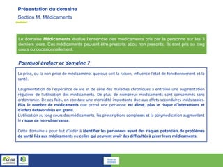 Section M. Médicaments
Présentation du domaine
Le domaine Médicaments évalue l’ensemble des médicaments pris par la personne sur les 3
derniers jours. Ces médicaments peuvent être prescrits et/ou non prescrits. Ils sont pris au long
cours ou occasionnellement.
La prise, ou la non prise de médicaments quelque soit la raison, influence l’état de fonctionnement et la
santé.
L’augmentation de l’espérance de vie et de celle des maladies chroniques a entrainé une augmentation
régulière de l’utilisation des médicaments. De plus, de nombreux médicaments sont consommés sans
ordonnance. De ces faits, on constate une morbidité importante due aux effets secondaires indésirables.
Plus le nombre de médicaments que prend une personne est élevé, plus le risque d’interactions et
d’effets défavorables est grand.
L’utilisation au long cours des médicaments, les prescriptions complexes et la polymédication augmentent
le risque de non-observance.
Cette domaine a pour but d’aider à identifier les personnes ayant des risques potentiels de problèmes
de santé liés aux médicaments ou celles qui peuvent avoir des difficultés à gérer leurs médicaments.
Pourquoi évaluer ce domaine ?
Retour au
sommaire
 