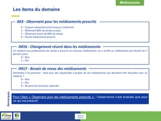 Les items du domaine
Un médecin (ou professionnel de santé) a prescrit un nouveau médicament, ou a arrêté un médicament pris durant les 7
derniers jours.
0 – Non
1 – Oui
iM16 - Changement récent dans les médicaments
Demandez à la personne : Avez-vous des inquiétudes à propos de vos médicaments qui devraient être discutées avec un
médecin ?
0 – Non
1 – Oui
8 – Ne peut (ne veut) pas répondre
iM17 - Besoin de revue des médicaments
0 – Toujours observant (s’est toujours conformé)
1 – Observant 80% du temps ou plus
2 – Observant moins de 80% du temps
8 – Pas de médicament prescrit
iM3 - Observant pour les médicaments prescrits
Pour l’item « Observant pour les médicaments prescrits » : l’observance n’est évaluée que pour
ce qui est prescrit.
Remarques
Retour au
sommaire
 