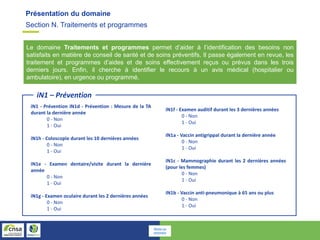 Section N. Traitements et programmes
Présentation du domaine
Le domaine Traitements et programmes permet d’aider à l’identification des besoins non
satisfaits en matière de conseil de santé et de soins préventifs. Il passe également en revue, les
traitement et programmes d’aides et de soins effectivement reçus ou prévus dans les trois
derniers jours. Enfin, il cherche à identifier le recours à un avis médical (hospitalier ou
ambulatoire), en urgence ou programmé.
iN1 – Prévention
iN1 - Prévention iN1d - Prévention : Mesure de la TA
durant la dernière année
0 - Non
1 - Oui
iN1h - Coloscopie durant les 10 dernières années
0 - Non
1 - Oui
iN1e - Examen dentaire/visite durant la dernière
année
0 - Non
1 - Oui
iN1g - Examen oculaire durant les 2 dernières années
0 - Non
1 - Oui
iN1f - Examen auditif durant les 3 dernières années
0 - Non
1 - Oui
iN1a - Vaccin antigrippal durant la dernière année
0 - Non
1 - Oui
iN1c - Mammographie durant les 2 dernières années
(pour les femmes)
0 - Non
1 - Oui
iN1b - Vaccin anti-pneumonique à 65 ans ou plus
0 - Non
1 - Oui
Retour au
sommaire
 