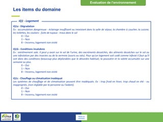 Les items du domaine
iQ1a - Dégradation
Ex : accumulation dangereuse - éclairage insuffisant ou inexistant dans la salle de séjour, la chambre à coucher, la cuisine,
les toilettes, les couloirs - fuite de tuyaux - trous dans le sol
0 – Oui
1 – Non
8 – Inconnu, logement non visité
iQ1b - Conditions insalubres
Ex : extrêmement sale. Il peut y avoir sur le sol de l'urine, des excréments desséchés, des aliments dessèches sur le sol ou
une infestation par des insectes ou de la vermine (souris ou rats). Pour qu'un logement soit codé comme infesté il faut qu'il
soit dans des conditions beaucoup plus déplorables que le désordre habituel, la poussière et la saleté accumulée sur une
semaine ou plus.
0 – Oui
1 – Non
8 – Inconnu, logement non visité
iQ1c - Chauffage ou climatisation inadéquat
Les systèmes de chauffage et de climatisation peuvent être inadéquats. Ex : trop froid en hiver, trop chaud en été - ou
inappropriés. (non réglable par la personne ou l'aidant).
0 – Oui
1 – Non
8 – Inconnu, logement non visité
iQ1 - Logement
Retour au
sommaire
 