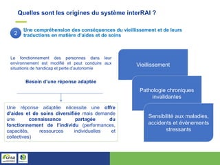 Quelles sont les origines du système interRAI ?
Une compréhension des conséquences du vieillissement et de leurs
traductions en matière d’aides et de soins
Le fonctionnement des personnes dans leur
environnement est modifié et peut conduire aux
situations de handicap et perte d’autonomie
Besoin d’une réponse adaptée
Vieillissement
Pathologie chroniques
invalidantes
Sensibilité aux maladies,
accidents et évènements
stressants
Une réponse adaptée nécessite une offre
d’aides et de soins diversifiée mais demande
une connaissance partagée du
fonctionnement de l’individu (performances,
capacités, ressources individuelles et
collectives)
2
 