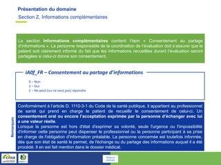 Présentation du domaine
La section Informations complémentaires contient l’item « Consentement au partage
d’informations ». La personne responsable de la coordination de l’évaluation doit s’assurer que le
patient soit clairement informé du fait que les informations recueillies durant l’évaluation seront
partagées si celui-ci donne son consentement.
0 – Non
1 – Oui
2 – Ne peut (ou ne veut pas) répondre
iA0f_FR – Consentement au partage d’informations
Conformément à l’article D. 1110-3-1 du Code de la santé publique, il appartient au professionnel
de santé qui prend en charge le patient de recueillir le consentement de celui-ci. Un
consentement oral ou encore l’acceptation exprimée par la personne d’échanger avec lui
a une valeur réelle.
Lorsque la personne est hors d'état d'exprimer sa volonté, seule l'urgence ou l'impossibilité
d'informer cette personne peut dispenser le professionnel ou la personne participant à sa prise
en charge de l'obligation d'information préalable. La personne concernée est toutefois informée,
dès que son état de santé le permet, de l'échange ou du partage des informations auquel il a été
procédé. Il en est fait mention dans le dossier médical.
Remarques
Section Z. Informations complémentaires
Retour au
sommaire
 