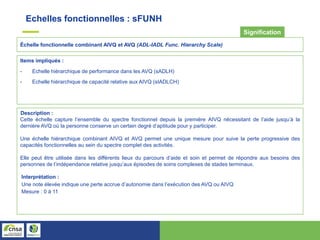 Échelle fonctionnelle combinant AIVQ et AVQ (ADL-IADL Func. Hierarchy Scale)
Signification
Items impliqués :
- Echelle hiérarchique de performance dans les AVQ (sADLH)
- Echelle hiérarchique de capacité relative aux AIVQ (sIADLCH)
Description :
Cette échelle capture l’ensemble du spectre fonctionnel depuis la première AIVQ nécessitant de l’aide jusqu’à la
dernière AVQ où la personne conserve un certain degré d’aptitude pour y participer.
Une échelle hiérarchique combinant AIVQ et AVQ permet une unique mesure pour suive la perte progressive des
capacités fonctionnelles au sein du spectre complet des activités.
Elle peut être utilisée dans les différents lieux du parcours d’aide et soin et permet de répondre aux besoins des
personnes de l’indépendance relative jusqu’aux épisodes de soins complexes de stades terminaux.
Interprétation :
Une note élevée indique une perte accrue d’autonomie dans l’exécution des AVQ ou AIVQ
Mesure : 0 à 11
Echelles fonctionnelles : sFUNH
 