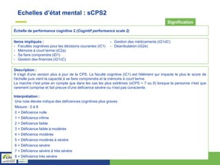 Échelle de performance cognitive 2 (Cognitif performance scale 2)
Signification
Items impliqués :
- Facultés cognitives pour les décisions courantes (iC1)
- Mémoire à court terme (iC2a)
- Se faire comprendre (iD1)
- Gestion des finances (iG1cC)
- Gestion des médicaments (iG1dC)
- Déambulation (iG2e)
Description :
Il s'agit d'une version plus à jour de la CPS. La faculté cognitive (iC1) est l'élément qui impacte le plus le score de
l'échelle puis vient la capacité à se faire comprendre et la mémoire à court terme.
La marche n'est prise en compte que dans les cas les plus extrêmes (sCPS = 7 ou 8) lorsque la personne n'est que
rarement comprise et fait preuve d'une déficience sévère ou n'est pas consciente.
Interprétation :
Une note élevée indique des déficiences cognitives plus graves.
Mesure : 0 à 8
0 = Déficience nulle
1 = Déficience infime
2 = Déficience faible
3 = Déficience faible à modérée
4 = Déficience modérée
5 = Déficience modérée à sévère
6 = Déficience sévère
7 = Déficience sévère à très sévère
8 = Déficience très sévère
Echelles d’état mental : sCPS2
 