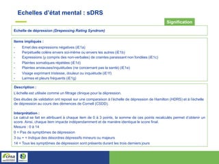 Echelle de dépression (Drepessing Rating Syndrom)
Signification
Items impliqués :
- Emet des expressions négatives (iE1a)
- Perpétuelle colère envers soi-même ou envers les autres (iE1b)
- Expressions (y compris des non-verbales) de craintes paraissant non fondées (iE1c)
- Plaintes somatiques répétées (iE1d)
- Plaintes anxieuses/inquiétudes (ne concernant pas la santé) (iE1e)
- Visage exprimant tristesse, douleur ou inquiétude (iE1f)
- Larmes et pleurs fréquents (iE1g)
Description :
L’échelle est utilisée comme un filtrage clinique pour la dépression.
Des études de validation ont reposé sur une comparaison à l’échelle de dépression de Hamilton (HDRS) et à l’échelle
de dépression au cours des démences de Cornell (CSDD).
Interprétation :
Le calcul se fait en attribuant à chaque item de 0 à 3 points, la somme de ces points recalculés permet d’obtenir un
score. Ainsi, chaque item impacte indépendamment et de manière identique le score final.
Mesure : 0 à 14
0 = Pas de symptômes de dépression
3 ou + = Indique des désordres dépressifs mineurs ou majeurs
14 = Tous les symptômes de dépression sont présents durant les trois derniers jours
Echelles d’état mental : sDRS
 